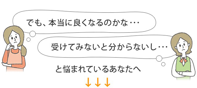 本当に良くなるのかな…受けてみないと分からないし…と悩まれているあなたへ